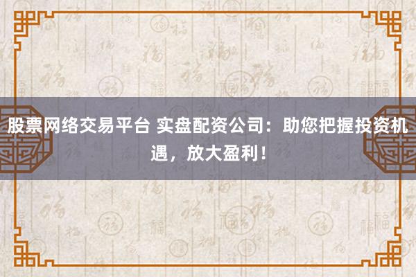 股票网络交易平台 实盘配资公司：助您把握投资机遇，放大盈利！