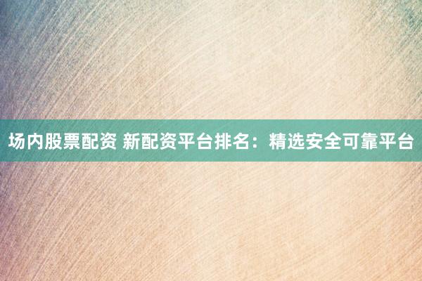 场内股票配资 新配资平台排名：精选安全可靠平台
