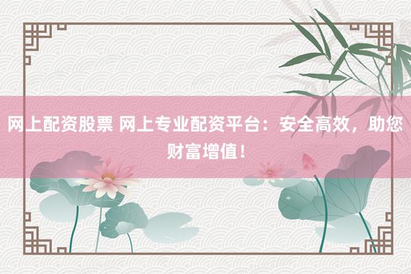 网上配资股票 网上专业配资平台：安全高效，助您财富增值！