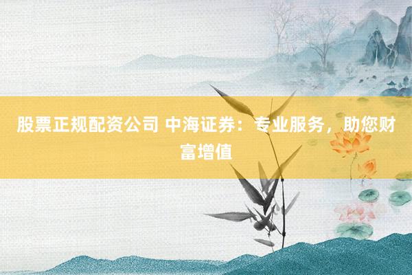 股票正规配资公司 中海证券：专业服务，助您财富增值
