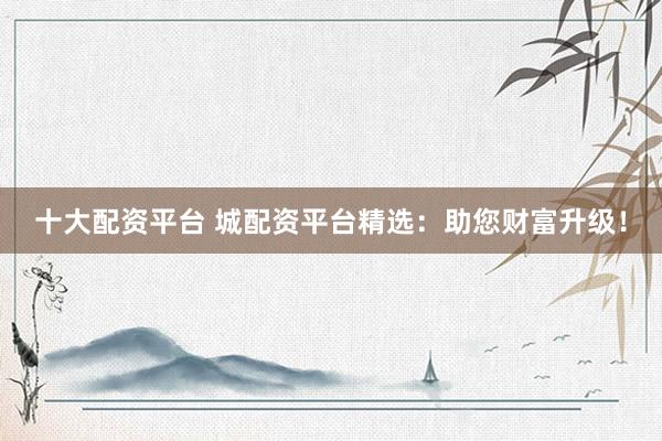 十大配资平台 城配资平台精选：助您财富升级！