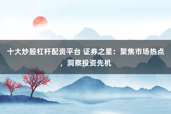 十大炒股杠杆配资平台 证券之星：聚焦市场热点，洞察投资先机