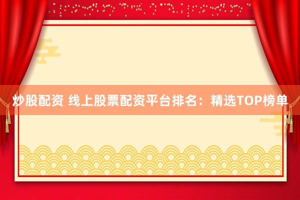 炒股配资 线上股票配资平台排名：精选TOP榜单
