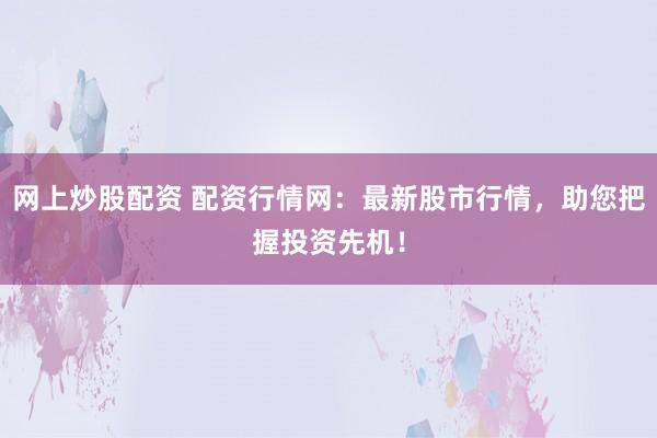 网上炒股配资 配资行情网：最新股市行情，助您把握投资先机！