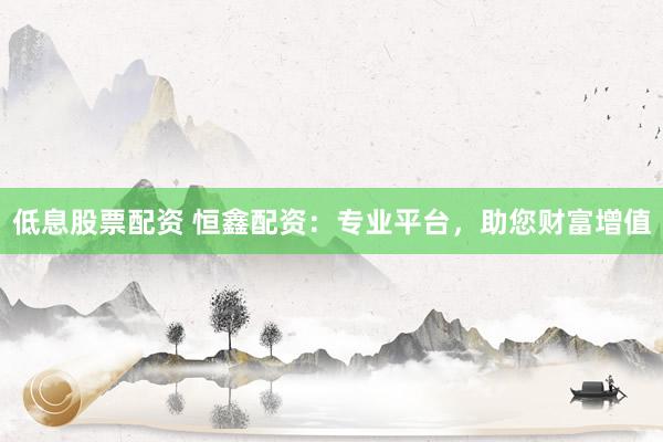 低息股票配资 恒鑫配资：专业平台，助您财富增值