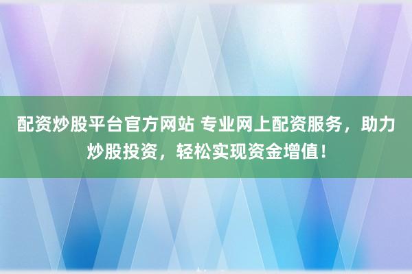 配资炒股平台官方网站 专业网上配资服务，助力炒股投资，轻松实现资金增值！