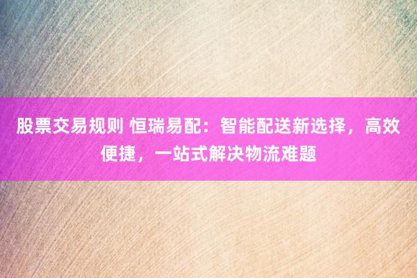股票交易规则 恒瑞易配：智能配送新选择，高效便捷，一站式解决物流难题