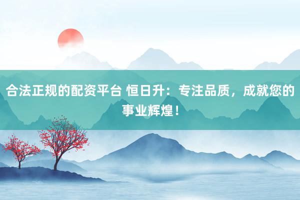 合法正规的配资平台 恒日升：专注品质，成就您的事业辉煌！