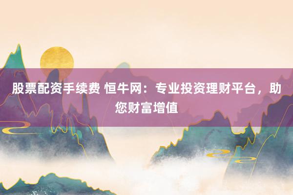 股票配资手续费 恒牛网：专业投资理财平台，助您财富增值