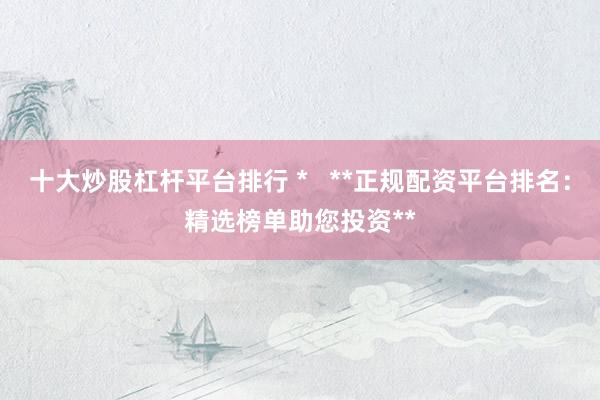 十大炒股杠杆平台排行 *   **正规配资平台排名：精选榜单助您投资**
