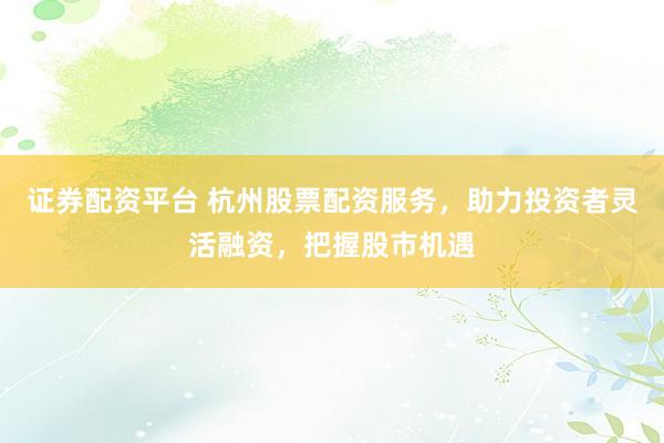 证券配资平台 杭州股票配资服务，助力投资者灵活融资，把握股市机遇