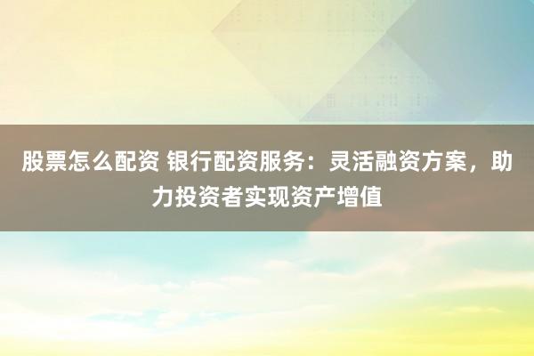 股票怎么配资 银行配资服务：灵活融资方案，助力投资者实现资产增值