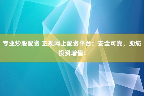 专业炒股配资 正规网上配资平台：安全可靠，助您投资增值！
