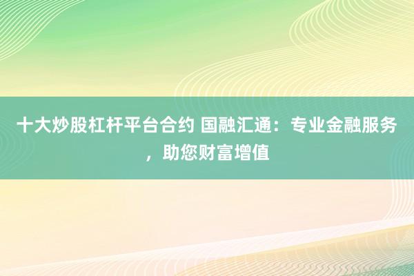 十大炒股杠杆平台合约 国融汇通：专业金融服务，助您财富增值