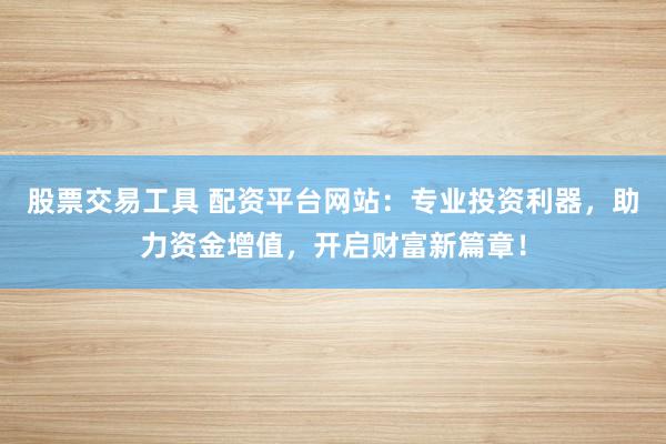 股票交易工具 配资平台网站：专业投资利器，助力资金增值，开启财富新篇章！