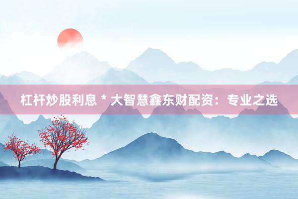 杠杆炒股利息 * 大智慧鑫东财配资：专业之选