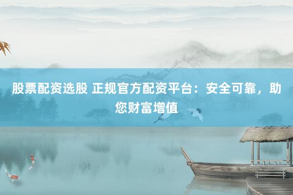 股票配资选股 正规官方配资平台：安全可靠，助您财富增值