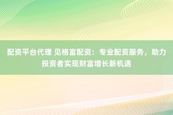 配资平台代理 见格富配资：专业配资服务，助力投资者实现财富增长新机遇