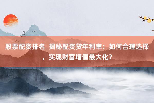 股票配资排名  揭秘配资贷年利率：如何合理选择，实现财富增值最大化？