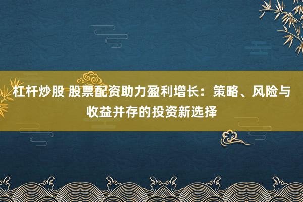 杠杆炒股 股票配资助力盈利增长：策略、风险与收益并存的投资新选择