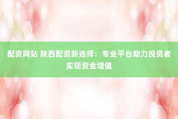 配资网站 陕西配资新选择：专业平台助力投资者实现资金增值