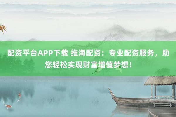 配资平台APP下载 维海配资：专业配资服务，助您轻松实现财富增值梦想！