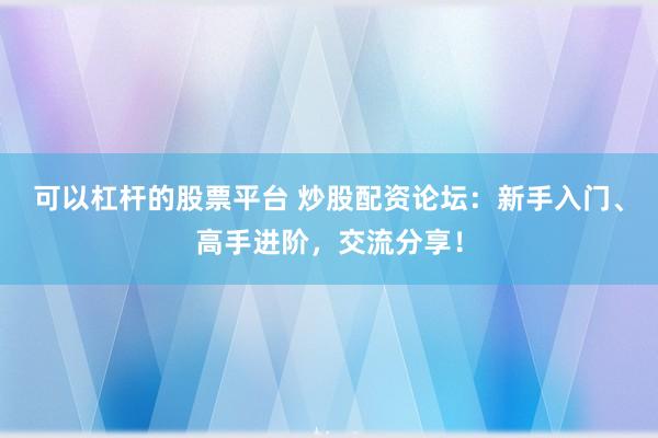 可以杠杆的股票平台 炒股配资论坛：新手入门、高手进阶，交流分享！