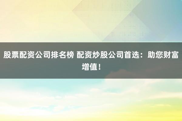 股票配资公司排名榜 配资炒股公司首选：助您财富增值！