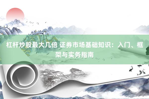 杠杆炒股最大几倍 证券市场基础知识：入门、框架与实务指南