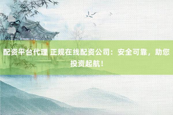 配资平台代理 正规在线配资公司：安全可靠，助您投资起航！