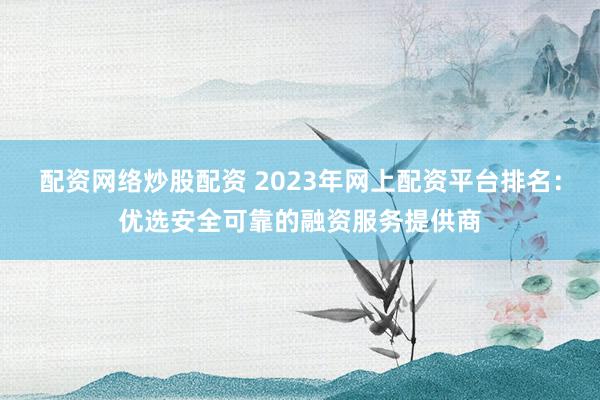 配资网络炒股配资 2023年网上配资平台排名：优选安全可靠的融资服务提供商