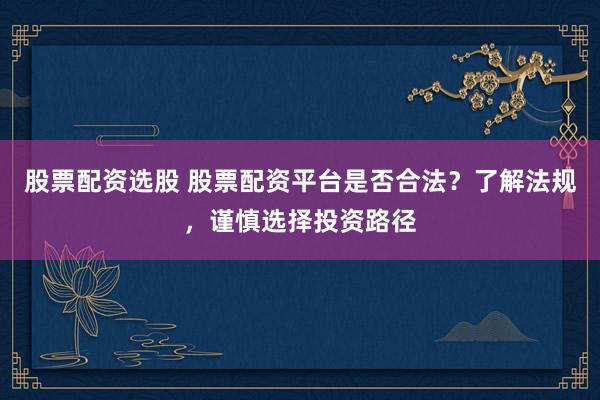 股票配资选股 股票配资平台是否合法？了解法规，谨慎选择投资路径