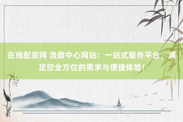 在线配资网 浩鼎中心网站：一站式服务平台，满足您全方位的需求与便捷体验！