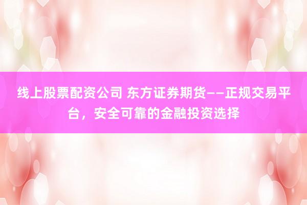 线上股票配资公司 东方证券期货——正规交易平台，安全可靠的金融投资选择