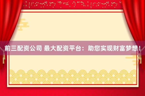 前三配资公司 最大配资平台：助您实现财富梦想！
