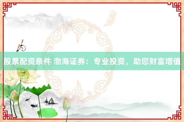 股票配资条件 渤海证券：专业投资，助您财富增值