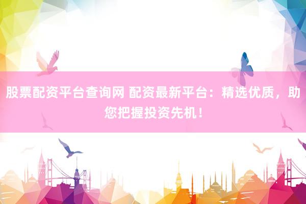 股票配资平台查询网 配资最新平台：精选优质，助您把握投资先机！