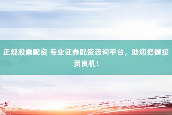 正规股票配资 专业证券配资咨询平台，助您把握投资良机！