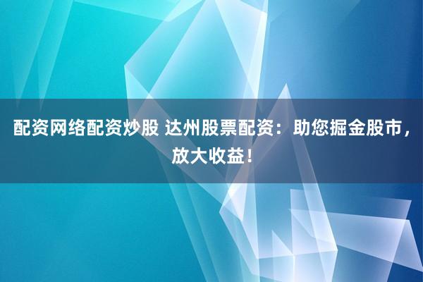 配资网络配资炒股 达州股票配资：助您掘金股市，放大收益！