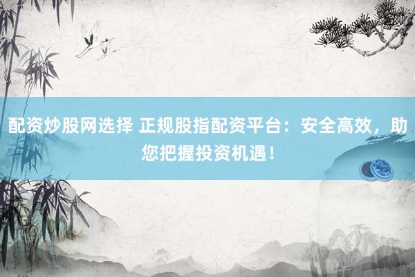 配资炒股网选择 正规股指配资平台：安全高效，助您把握投资机遇！