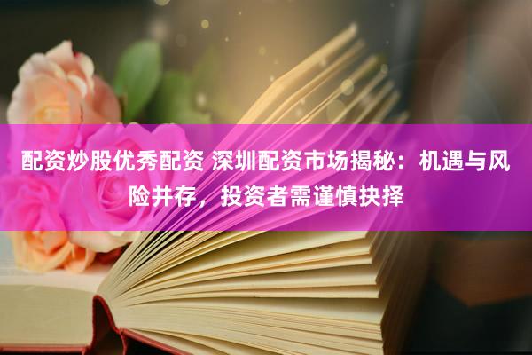 配资炒股优秀配资 深圳配资市场揭秘：机遇与风险并存，投资者需谨慎抉择