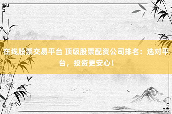 在线股票交易平台 顶级股票配资公司排名：选对平台，投资更安心！