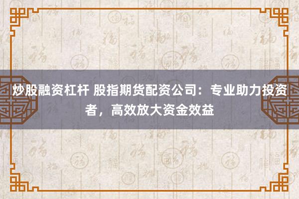 炒股融资杠杆 股指期货配资公司：专业助力投资者，高效放大资金效益