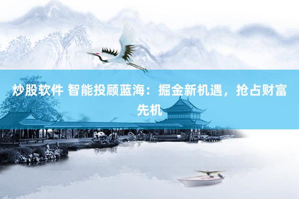 炒股软件 智能投顾蓝海：掘金新机遇，抢占财富先机