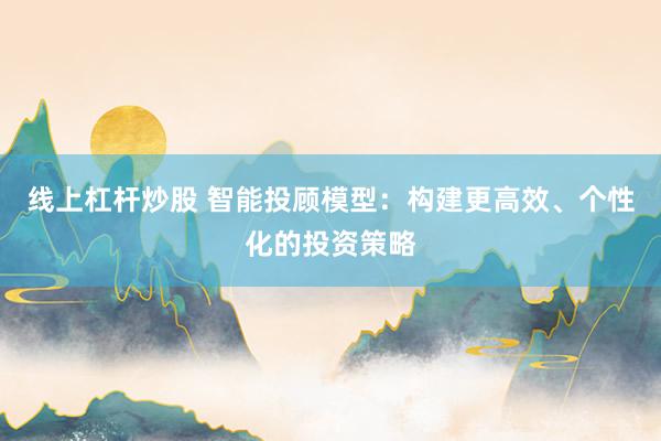 线上杠杆炒股 智能投顾模型：构建更高效、个性化的投资策略
