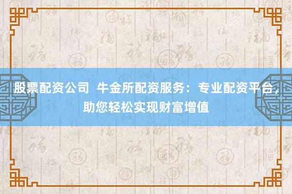 股票配资公司  牛金所配资服务：专业配资平台，助您轻松实现财富增值