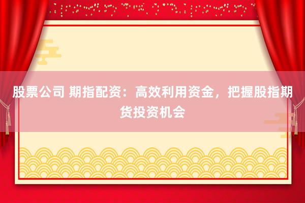 股票公司 期指配资：高效利用资金，把握股指期货投资机会