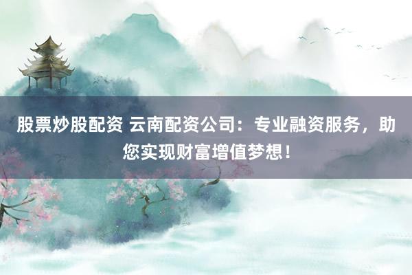 股票炒股配资 云南配资公司：专业融资服务，助您实现财富增值梦想！