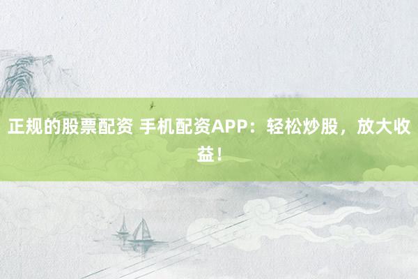 正规的股票配资 手机配资APP：轻松炒股，放大收益！