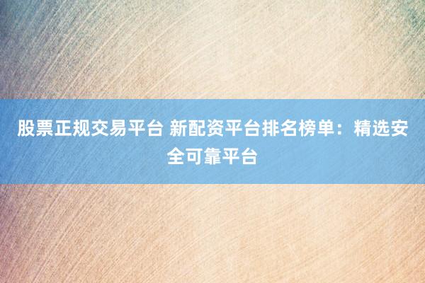 股票正规交易平台 新配资平台排名榜单：精选安全可靠平台